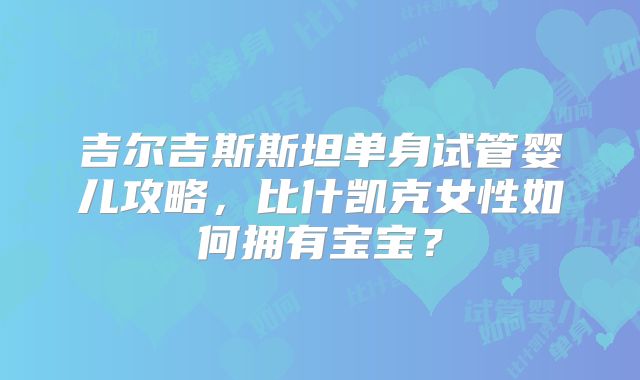 吉尔吉斯斯坦单身试管婴儿攻略,比什凯克女性如何拥有宝宝?