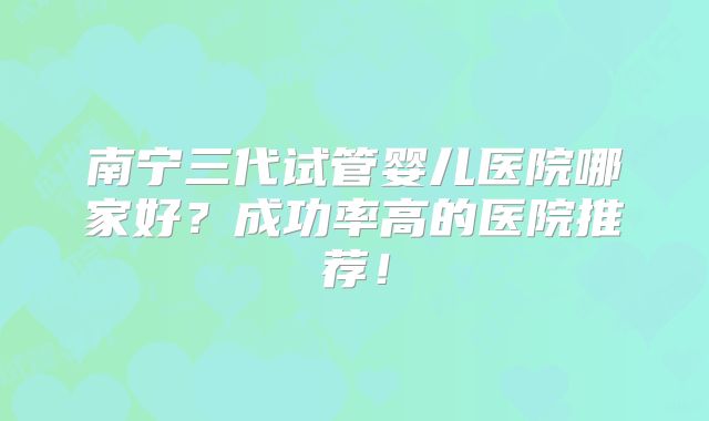 南宁三代试管婴儿医院哪家好？成功率高的医院推荐！