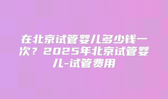 在北京试管婴儿多少钱一次?2025年北京试管婴儿-试管费用
