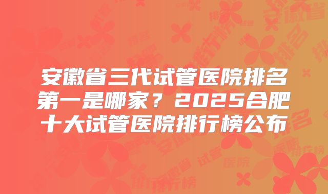 安徽省三代试管医院排名第一是哪家？2025合肥十大试管医院排行榜公布