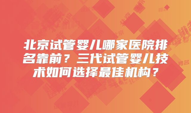 北京试管婴儿哪家医院排名靠前?三代试管婴儿技术如何选择最佳机构?