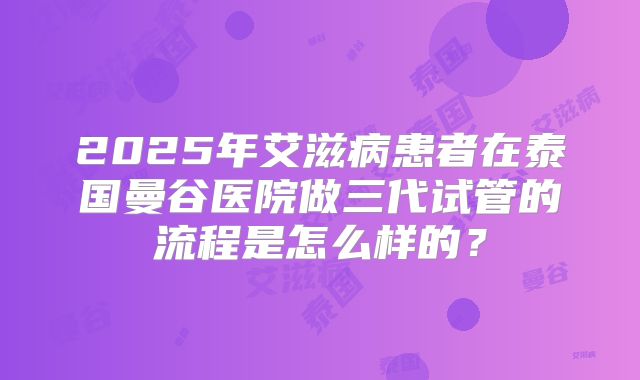 2025年艾滋病患者在泰国曼谷医院做三代试管的流程是怎么样的?