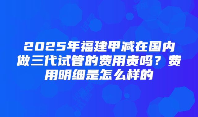 2025年福建甲减在国内做三代试管的费用贵吗?费用明细是怎么样的