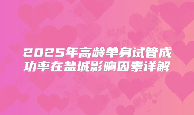 2025年高龄单身试管成功率在盐城影响因素详解