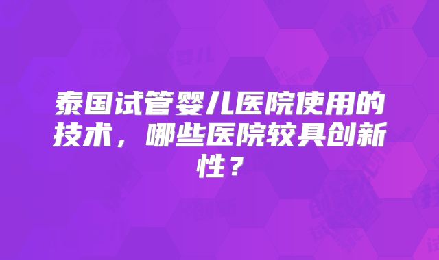 泰国试管婴儿医院使用的技术,哪些医院较具创新性?