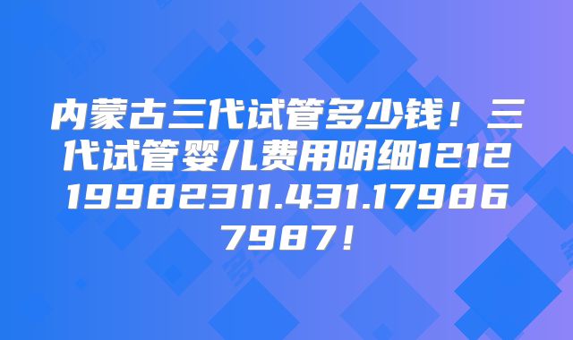 内蒙古三代试管多少钱!三代试管婴儿费用明细121219982311.431.179867987!