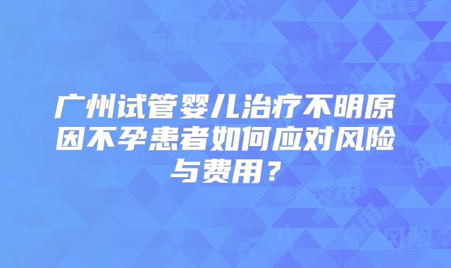 广州试管婴儿治疗不明原因不孕患者如何应对风险与费用？