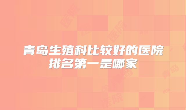 青岛生殖科比较好的医院排名第一是哪家