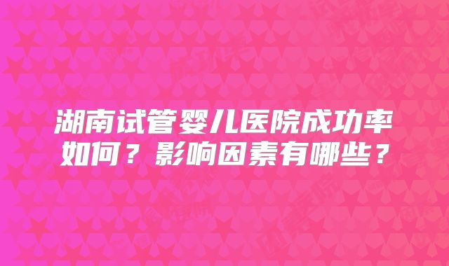 湖南试管婴儿医院成功率如何？影响因素有哪些？