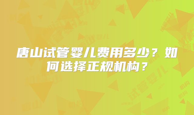 唐山试管婴儿费用多少?如何选择正规机构?