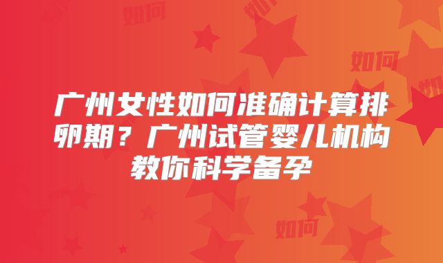 广州女性如何准确计算排卵期?广州试管婴儿机构教你科学备孕