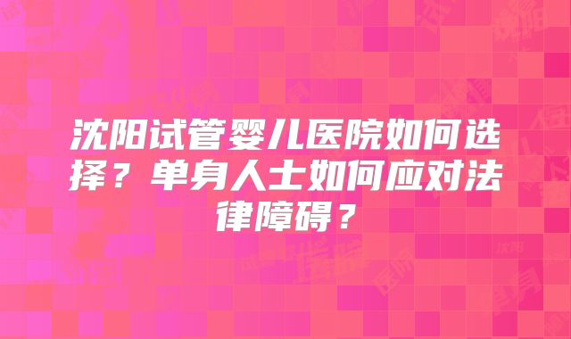 沈阳试管婴儿医院如何选择?单身人士如何应对法律障碍?