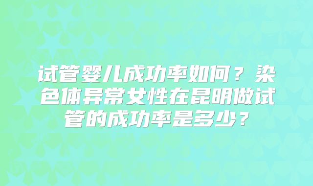 试管婴儿成功率如何?染色体异常女性在昆明做试管的成功率是多少?