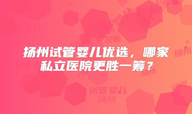扬州试管婴儿优选,哪家私立医院更胜一筹?