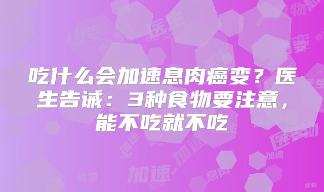 吃什么会加速息肉癌变?医生告诫:3种食物要注意,能不吃就不吃