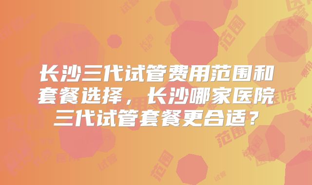 长沙三代试管费用范围和套餐选择,长沙哪家医院三代试管套餐更合适?