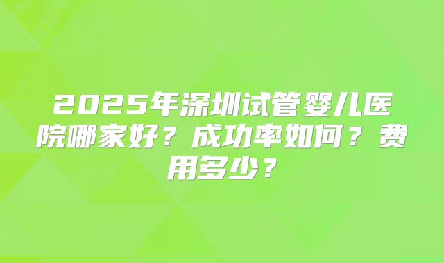 2025年深圳试管婴儿医院哪家好?成功率如何?费用多少?