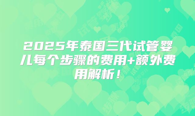 2025年泰国三代试管婴儿每个步骤的费用+额外费用解析!