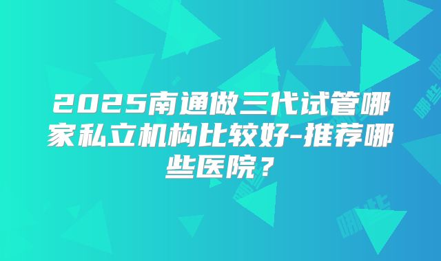 2025南通做三代试管哪家私立机构比较好-推荐哪些医院?