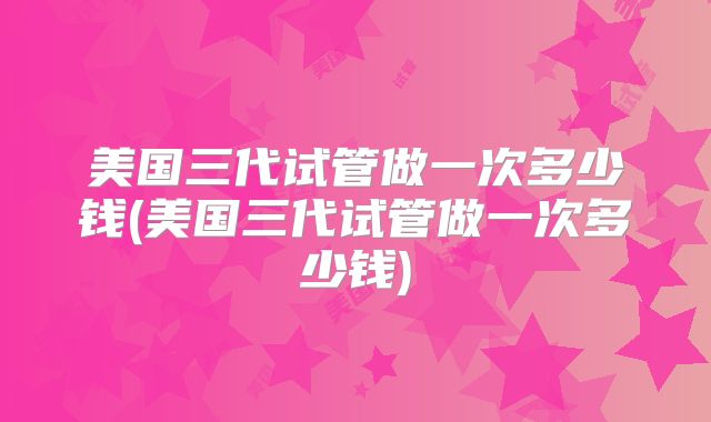 美国三代试管做一次多少钱(美国三代试管做一次多少钱)