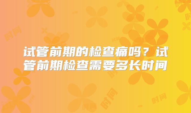 试管前期的检查痛吗?试管前期检查需要多长时间