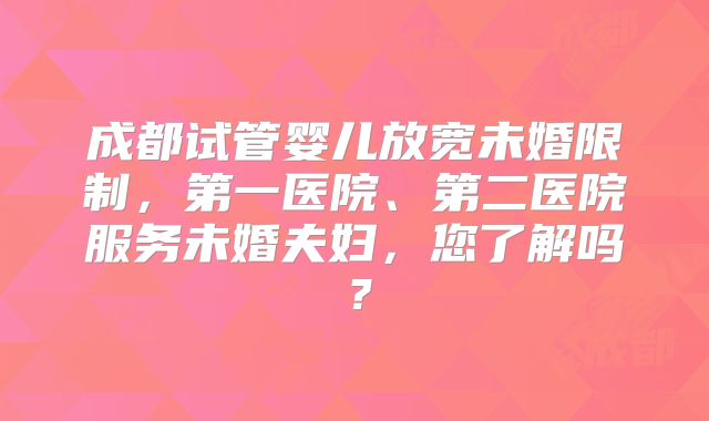 成都试管婴儿放宽未婚限制,第一医院、第二医院服务未婚夫妇,您了解吗?