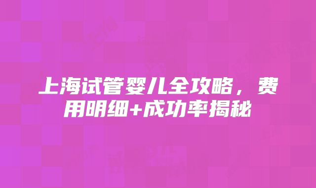 上海试管婴儿全攻略,费用明细+成功率揭秘
