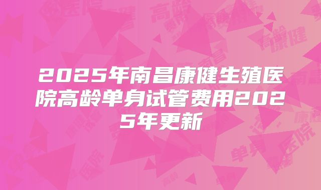 2025年南昌康健生殖医院高龄单身试管费用2025年更新
