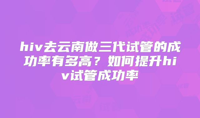 hiv去云南做三代试管的成功率有多高？如何提升hiv试管成功率