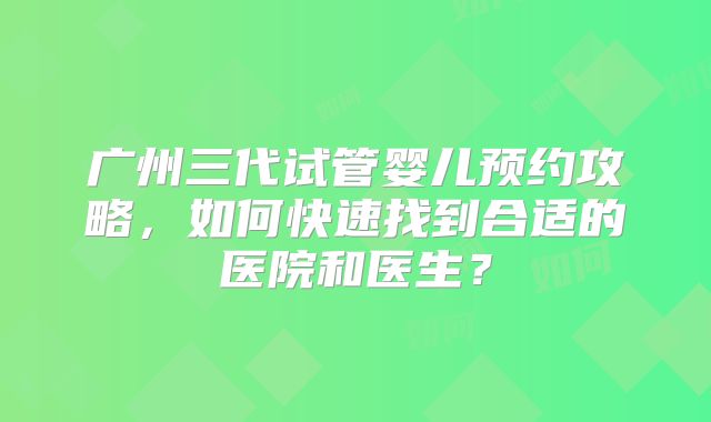 广州三代试管婴儿预约攻略,如何快速找到合适的医院和医生?