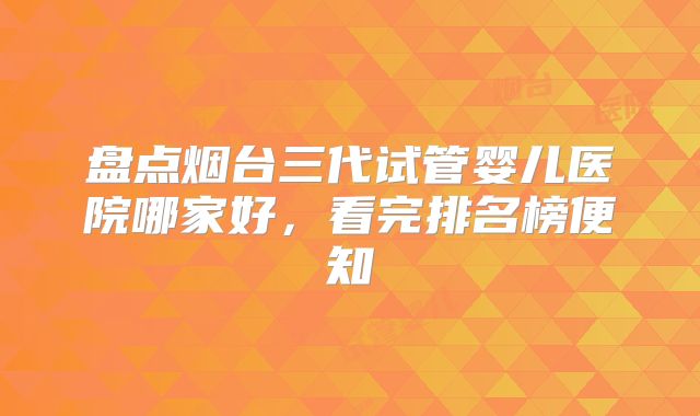 盘点烟台三代试管婴儿医院哪家好，看完排名榜便知