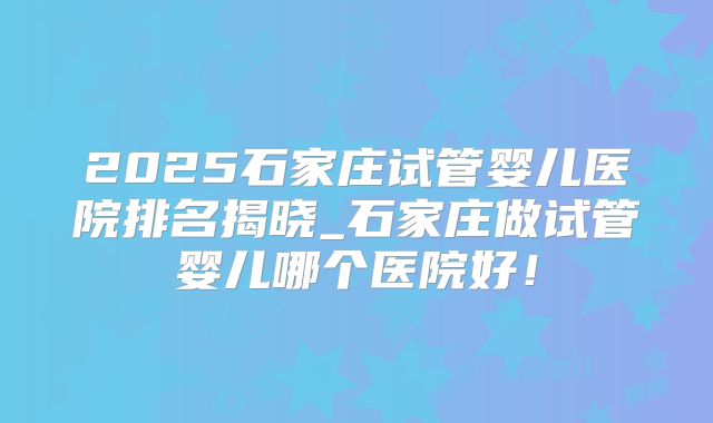 2025石家庄试管婴儿医院排名揭晓_石家庄做试管婴儿哪个医院好！