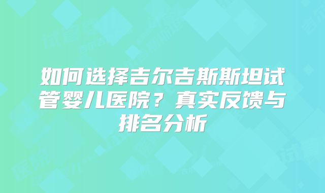 如何选择吉尔吉斯斯坦试管婴儿医院?真实反馈与排名分析