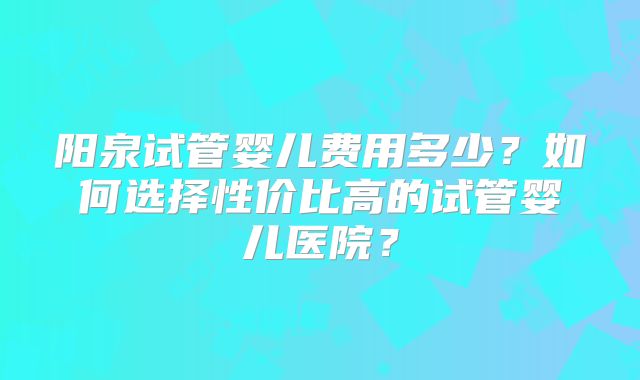 阳泉试管婴儿费用多少?如何选择性价比高的试管婴儿医院?