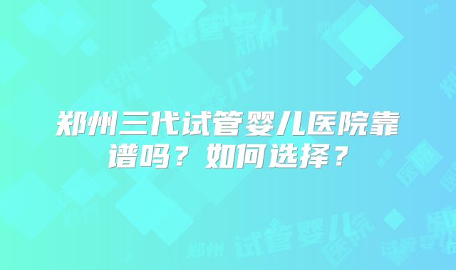 郑州三代试管婴儿医院靠谱吗?如何选择?