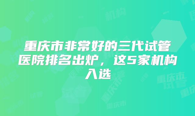 重庆市非常好的三代试管医院排名出炉，这5家机构入选