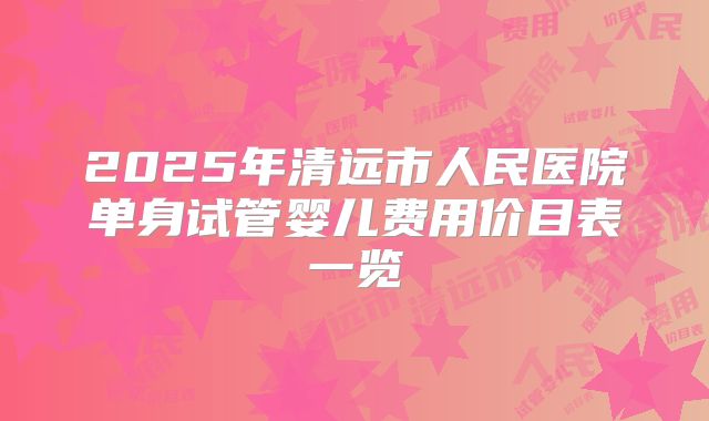 2025年清远市人民医院单身试管婴儿费用价目表一览