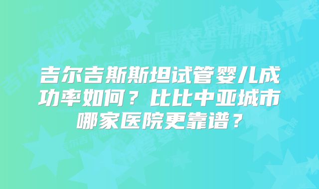 吉尔吉斯斯坦试管婴儿成功率如何?比比中亚城市哪家医院更靠谱?