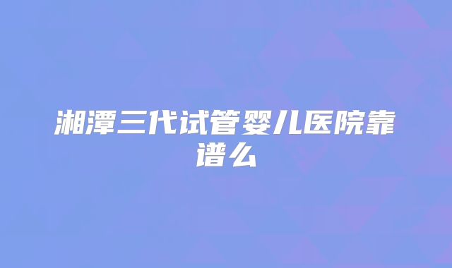 湘潭三代试管婴儿医院靠谱么