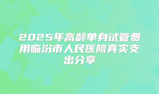 2025年高龄单身试管费用临汾市人民医院真实支出分享