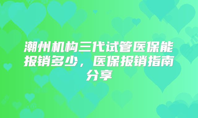 潮州机构三代试管医保能报销多少,医保报销指南分享