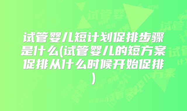 试管婴儿短计划促排步骤是什么(试管婴儿的短方案促排从什么时候开始促排)