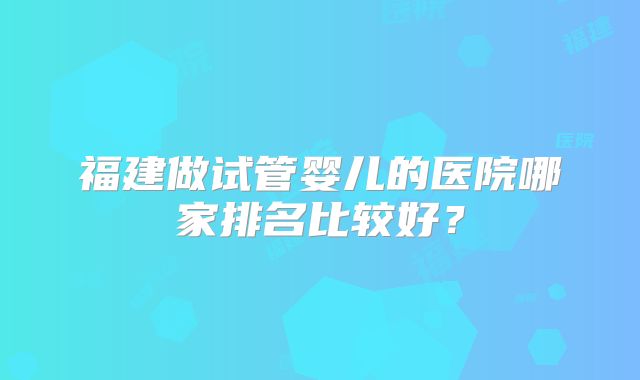福建做试管婴儿的医院哪家排名比较好？