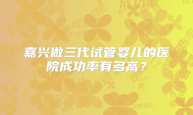 嘉兴做三代试管婴儿的医院成功率有多高?