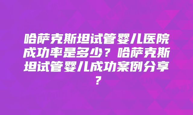 哈萨克斯坦试管婴儿医院成功率是多少?哈萨克斯坦试管婴儿成功案例分享?