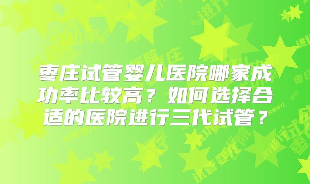 枣庄试管婴儿医院哪家成功率比较高?如何选择合适的医院进行三代试管?