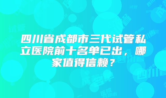 四川省成都市三代试管私立医院前十名单已出,哪家值得信赖?