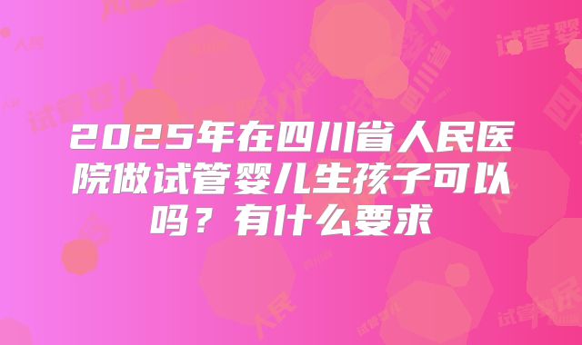 2025年在四川省人民医院做试管婴儿生孩子可以吗?有什么要求