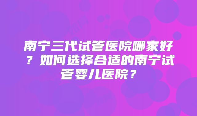 南宁三代试管医院哪家好?如何选择合适的南宁试管婴儿医院?
