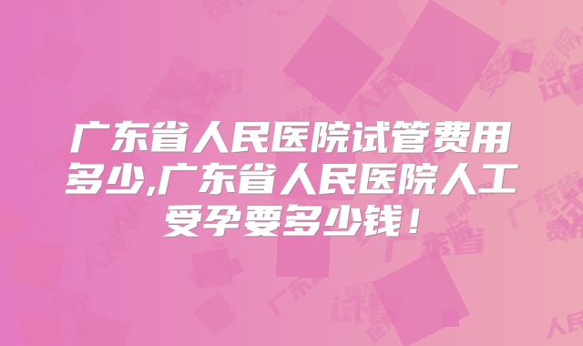 广东省人民医院试管费用多少,广东省人民医院人工受孕要多少钱！
